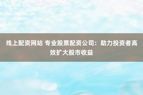 线上配资网站 专业股票配资公司：助力投资者高效扩大股市收益