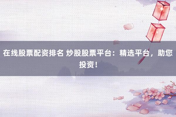 在线股票配资排名 炒股股票平台：精选平台，助您投资！