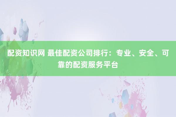 配资知识网 最佳配资公司排行：专业、安全、可靠的配资服务平台