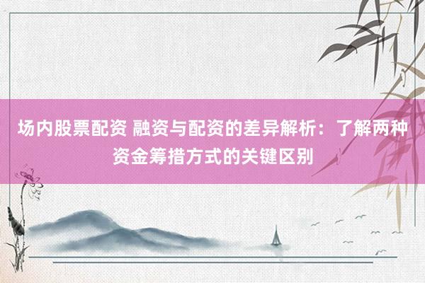 场内股票配资 融资与配资的差异解析：了解两种资金筹措方式的关键区别