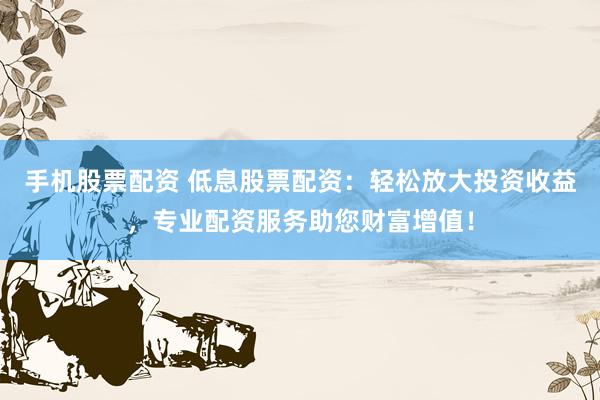 手机股票配资 低息股票配资：轻松放大投资收益，专业配资服务助您财富增值！