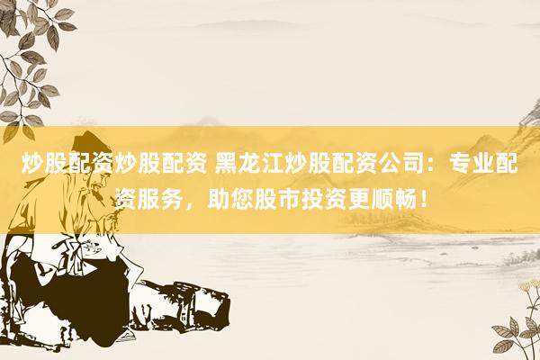 炒股配资炒股配资 黑龙江炒股配资公司：专业配资服务，助您股市投资更顺畅！