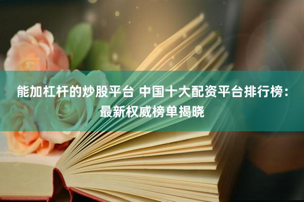 能加杠杆的炒股平台 中国十大配资平台排行榜：最新权威榜单揭晓