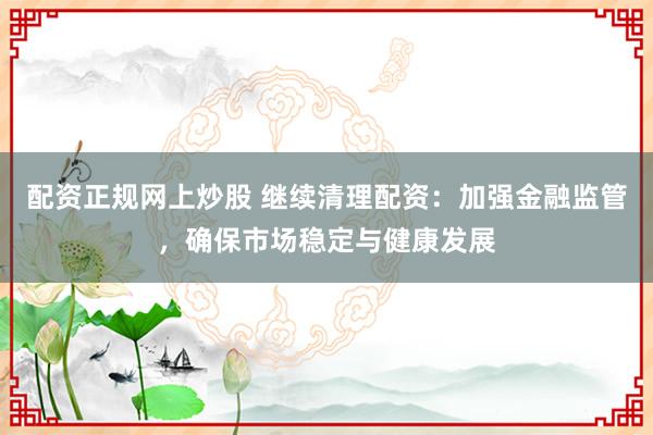 配资正规网上炒股 继续清理配资：加强金融监管，确保市场稳定与健康发展