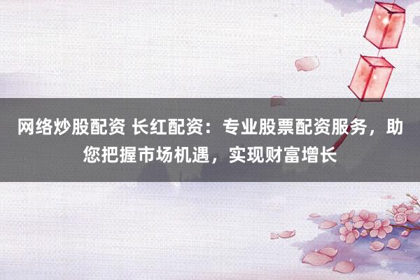 网络炒股配资 长红配资：专业股票配资服务，助您把握市场机遇，实现财富增长