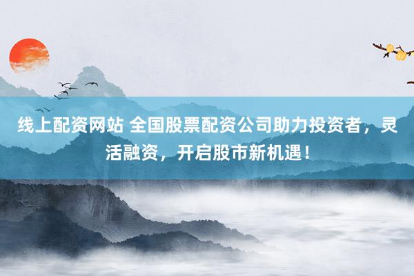 线上配资网站 全国股票配资公司助力投资者，灵活融资，开启股市新机遇！