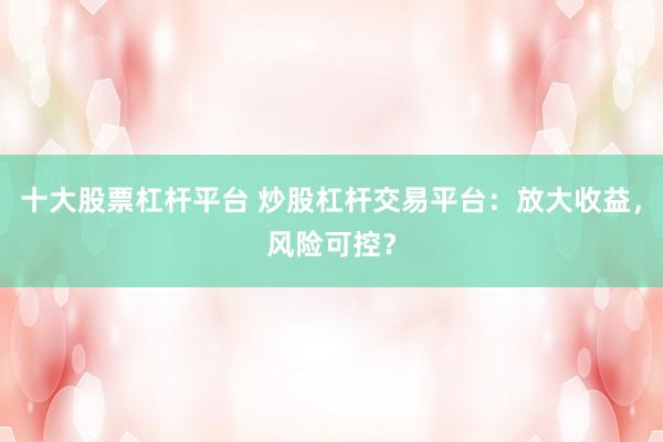 十大股票杠杆平台 炒股杠杆交易平台：放大收益，风险可控？