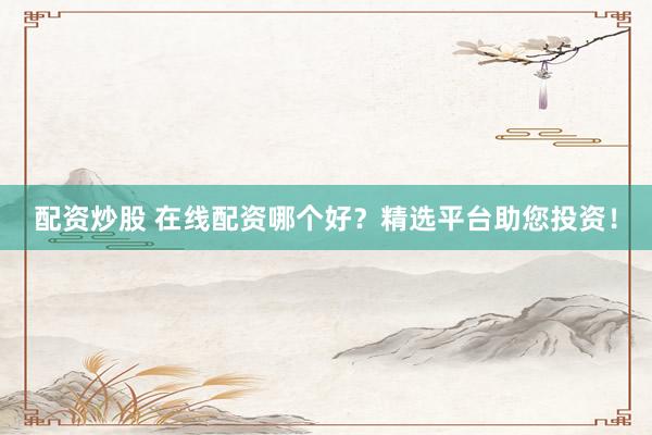 配资炒股 在线配资哪个好？精选平台助您投资！