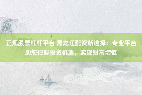 正规股票杠杆平台 黑龙江配资新选择：专业平台助您把握投资机遇，实现财富增值