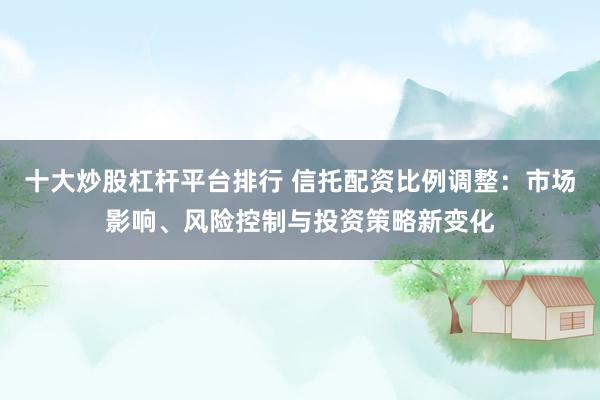 十大炒股杠杆平台排行 信托配资比例调整：市场影响、风险控制与投资策略新变化