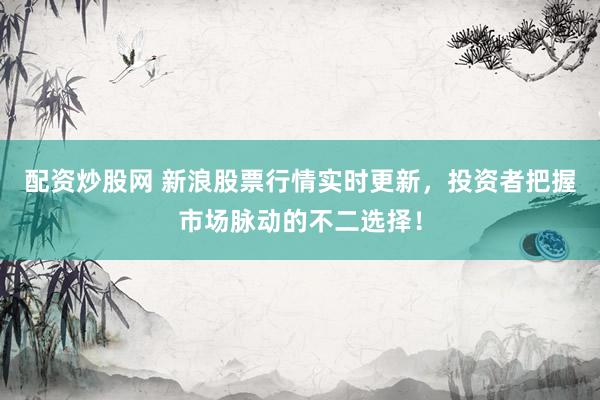 配资炒股网 新浪股票行情实时更新，投资者把握市场脉动的不二选择！
