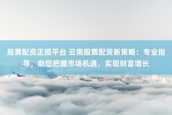 股票配资正规平台 云南股票配资新策略：专业指导，助您把握市场机遇，实现财富增长