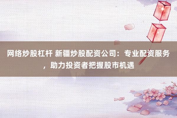 网络炒股杠杆 新疆炒股配资公司：专业配资服务，助力投资者把握股市机遇