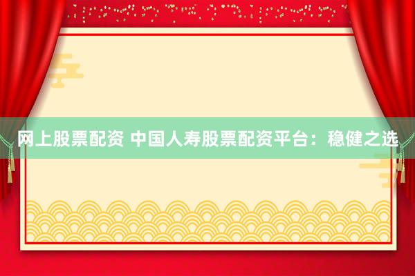 网上股票配资 中国人寿股票配资平台：稳健之选