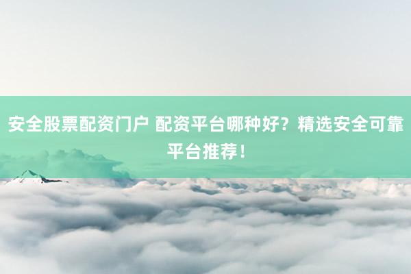 安全股票配资门户 配资平台哪种好？精选安全可靠平台推荐！