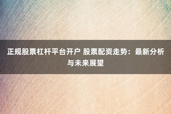 正规股票杠杆平台开户 股票配资走势：最新分析与未来展望