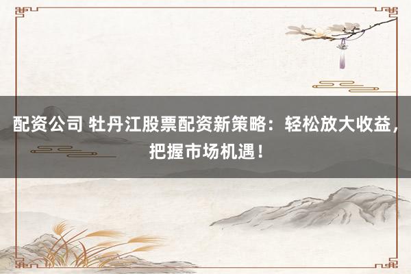 配资公司 牡丹江股票配资新策略：轻松放大收益，把握市场机遇！