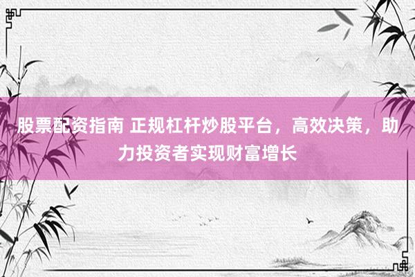 股票配资指南 正规杠杆炒股平台，高效决策，助力投资者实现财富增长