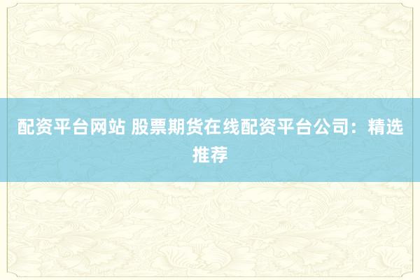 配资平台网站 股票期货在线配资平台公司：精选推荐