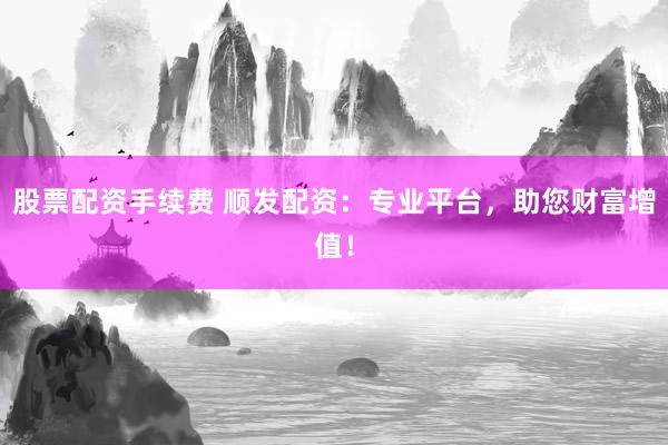 股票配资手续费 顺发配资：专业平台，助您财富增值！