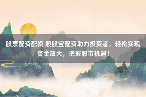 股票配资配资 股股宝配资助力投资者，轻松实现资金放大，把握股市机遇！
