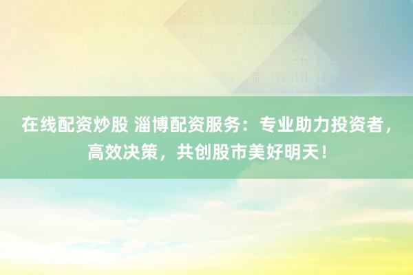 在线配资炒股 淄博配资服务：专业助力投资者，高效决策，共创股市美好明天！