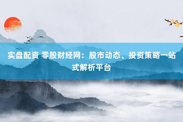 实盘配资 零股财经网：股市动态、投资策略一站式解析平台