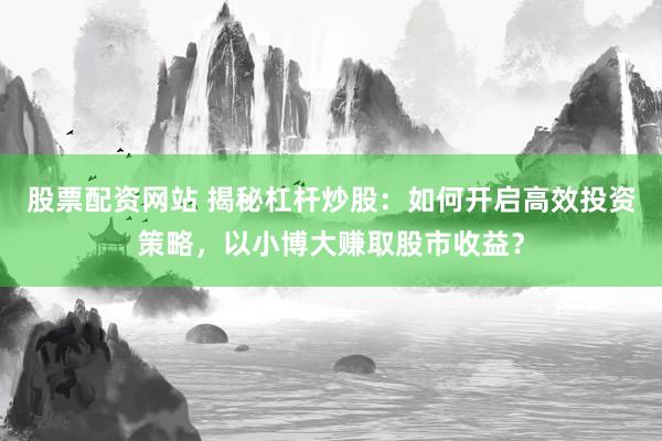 股票配资网站 揭秘杠杆炒股：如何开启高效投资策略，以小博大赚取股市收益？