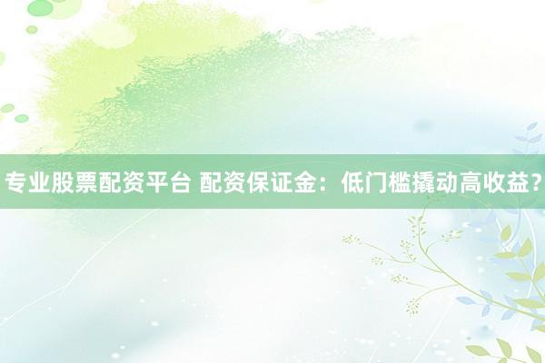 专业股票配资平台 配资保证金：低门槛撬动高收益？