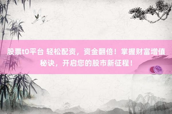 股票t0平台 轻松配资，资金翻倍！掌握财富增值秘诀，开启您的股市新征程！