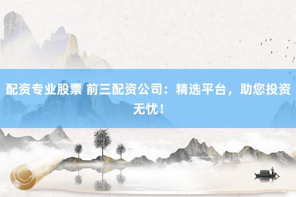 配资专业股票 前三配资公司：精选平台，助您投资无忧！