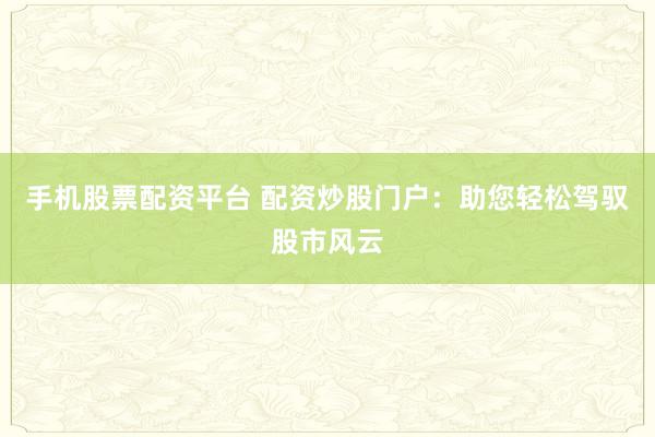 手机股票配资平台 配资炒股门户：助您轻松驾驭股市风云