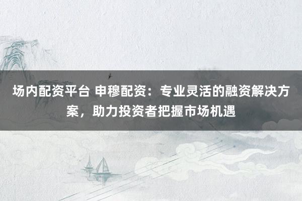 场内配资平台 申穆配资：专业灵活的融资解决方案，助力投资者把握市场机遇