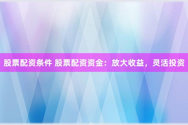 股票配资条件 股票配资资金：放大收益，灵活投资