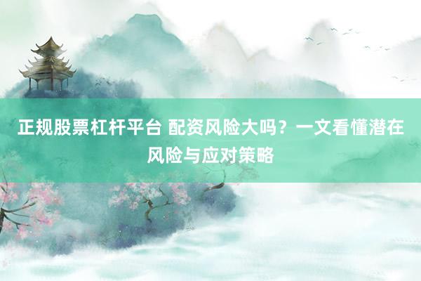 正规股票杠杆平台 配资风险大吗？一文看懂潜在风险与应对策略