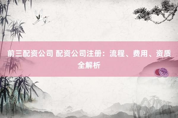 前三配资公司 配资公司注册：流程、费用、资质全解析