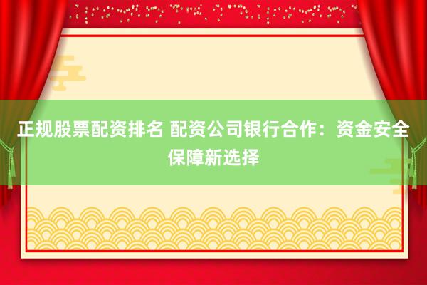 正规股票配资排名 配资公司银行合作：资金安全保障新选择