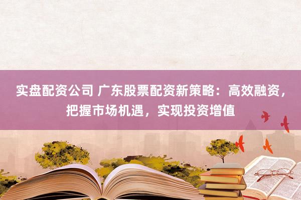 实盘配资公司 广东股票配资新策略：高效融资，把握市场机遇，实现投资增值