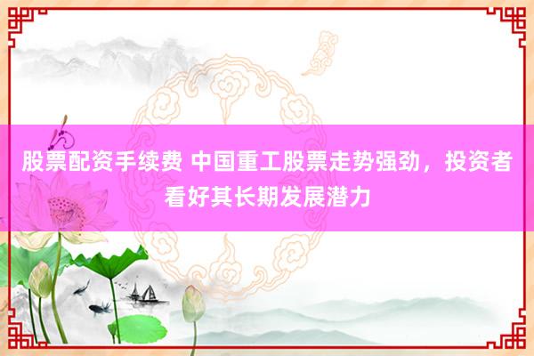 股票配资手续费 中国重工股票走势强劲，投资者看好其长期发展潜力