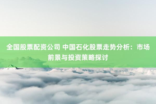 全国股票配资公司 中国石化股票走势分析：市场前景与投资策略探讨