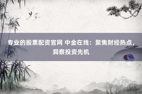 专业的股票配资官网 中金在线：聚焦财经热点，洞察投资先机