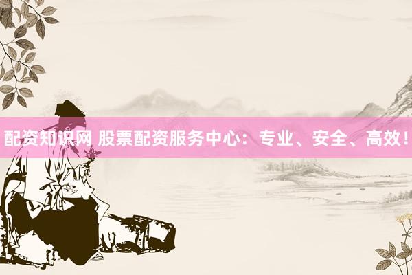 配资知识网 股票配资服务中心：专业、安全、高效！
