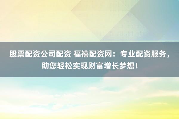股票配资公司配资 福禧配资网：专业配资服务，助您轻松实现财富增长梦想！