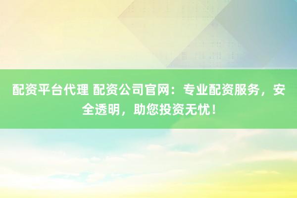 配资平台代理 配资公司官网：专业配资服务，安全透明，助您投资无忧！