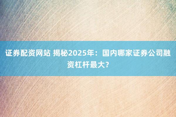 证券配资网站 揭秘2025年：国内哪家证券公司融资杠杆最大？