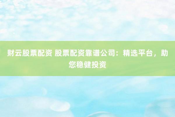财云股票配资 股票配资靠谱公司：精选平台，助您稳健投资