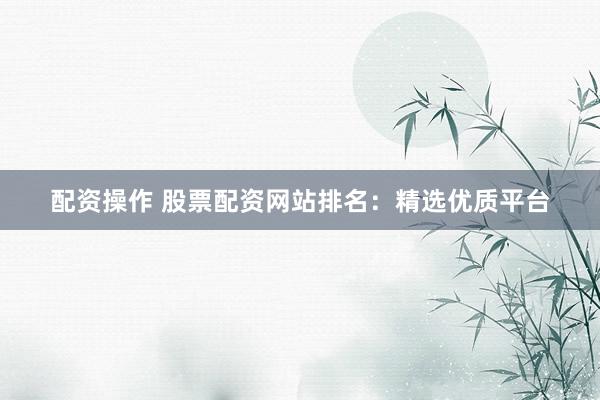 配资操作 股票配资网站排名：精选优质平台