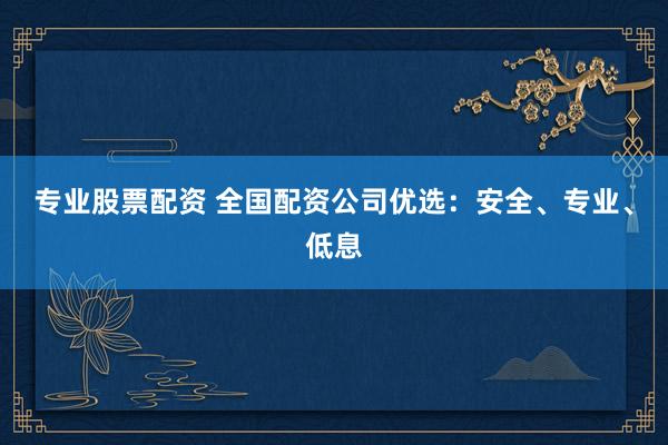 专业股票配资 全国配资公司优选：安全、专业、低息