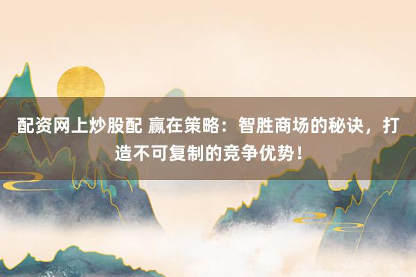 配资网上炒股配 赢在策略：智胜商场的秘诀，打造不可复制的竞争优势！