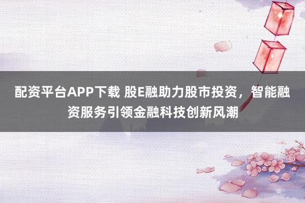 配资平台APP下载 股E融助力股市投资，智能融资服务引领金融科技创新风潮